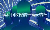 高价回收微信号当天结账（回收微信号24小时交易平台）