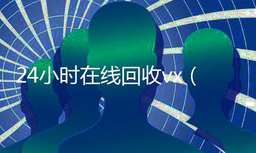 24小时在线回收vx(24小时在线回收vx_微信回收高价秒结平台)