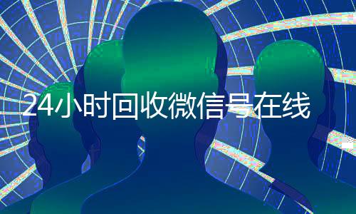 24小时回收微信号在线交易(在线回收微信号价格)